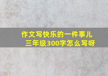 作文写快乐的一件事儿三年级300字怎么写呀