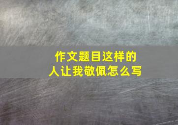 作文题目这样的人让我敬佩怎么写