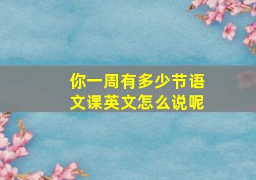 你一周有多少节语文课英文怎么说呢