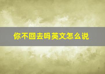 你不回去吗英文怎么说