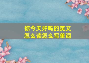 你今天好吗的英文怎么读怎么写单词