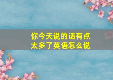 你今天说的话有点太多了英语怎么说