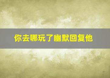 你去哪玩了幽默回复他