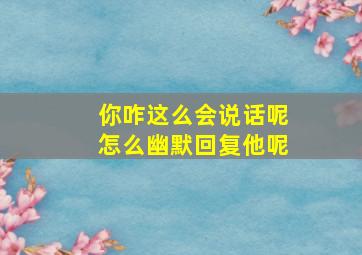 你咋这么会说话呢怎么幽默回复他呢