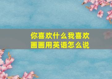 你喜欢什么我喜欢画画用英语怎么说