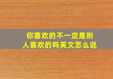 你喜欢的不一定是别人喜欢的吗英文怎么说