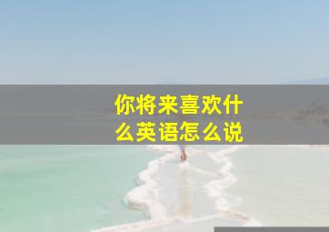 你将来喜欢什么英语怎么说