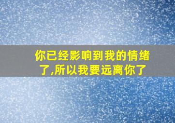 你已经影响到我的情绪了,所以我要远离你了