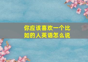 你应该喜欢一个比如的人英语怎么说