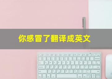 你感冒了翻译成英文