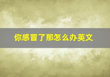 你感冒了那怎么办英文