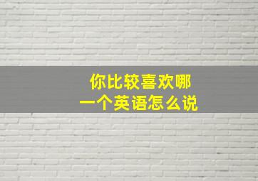 你比较喜欢哪一个英语怎么说