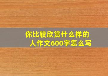 你比较欣赏什么样的人作文600字怎么写