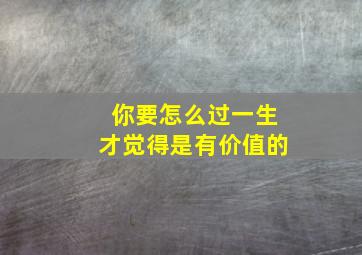 你要怎么过一生才觉得是有价值的