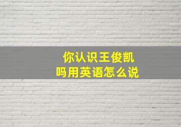 你认识王俊凯吗用英语怎么说