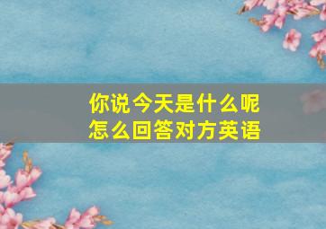 你说今天是什么呢怎么回答对方英语