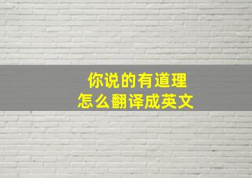 你说的有道理怎么翻译成英文