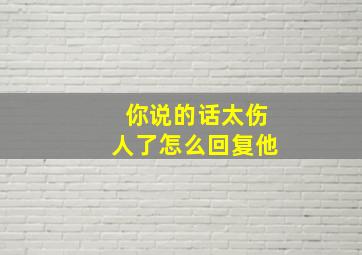 你说的话太伤人了怎么回复他