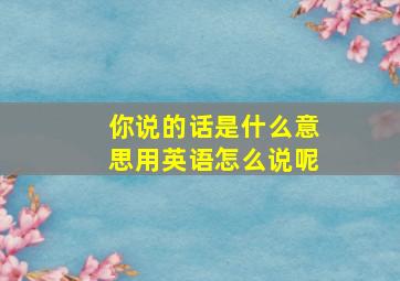 你说的话是什么意思用英语怎么说呢