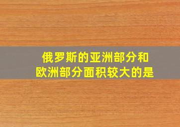 俄罗斯的亚洲部分和欧洲部分面积较大的是