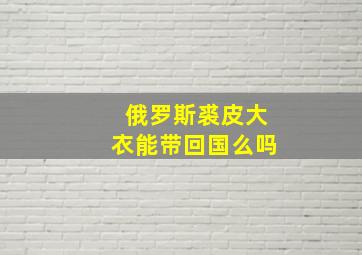 俄罗斯裘皮大衣能带回国么吗