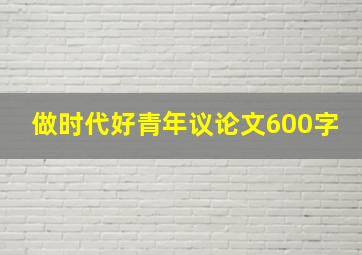 做时代好青年议论文600字