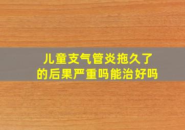 儿童支气管炎拖久了的后果严重吗能治好吗