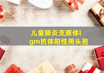 儿童肺炎支原体lgm抗体阳性用头孢