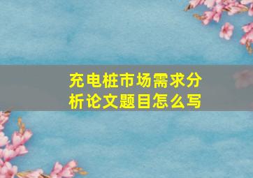 充电桩市场需求分析论文题目怎么写