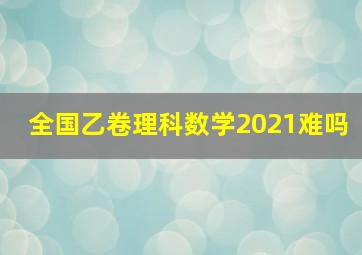 全国乙卷理科数学2021难吗