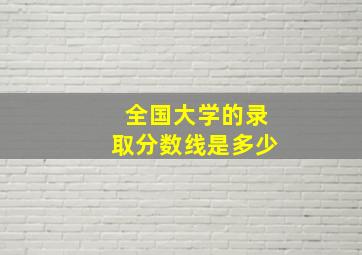 全国大学的录取分数线是多少