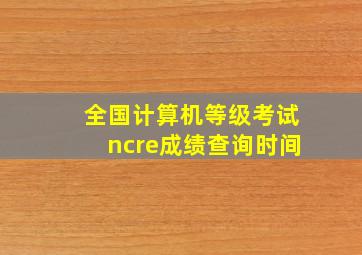 全国计算机等级考试ncre成绩查询时间