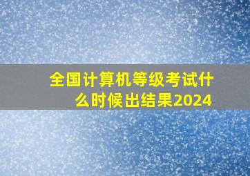 全国计算机等级考试什么时候出结果2024