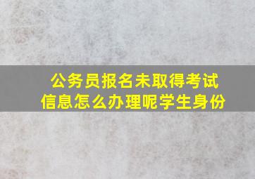 公务员报名未取得考试信息怎么办理呢学生身份