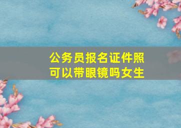 公务员报名证件照可以带眼镜吗女生