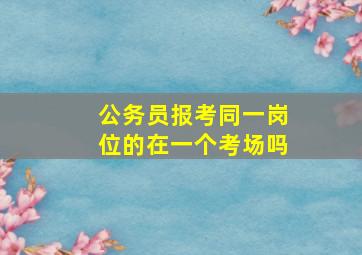 公务员报考同一岗位的在一个考场吗