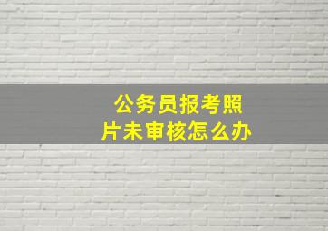 公务员报考照片未审核怎么办