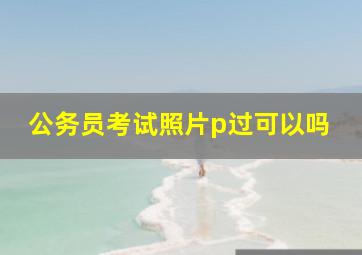 公务员考试照片p过可以吗