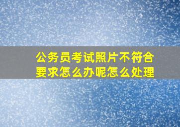 公务员考试照片不符合要求怎么办呢怎么处理