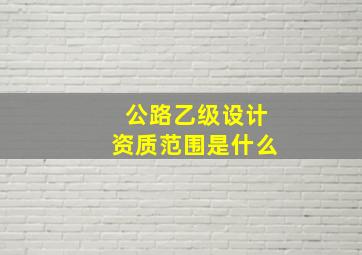 公路乙级设计资质范围是什么