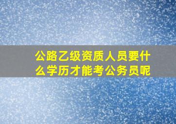 公路乙级资质人员要什么学历才能考公务员呢