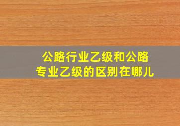 公路行业乙级和公路专业乙级的区别在哪儿