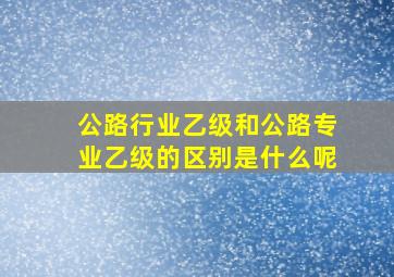 公路行业乙级和公路专业乙级的区别是什么呢