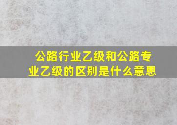 公路行业乙级和公路专业乙级的区别是什么意思