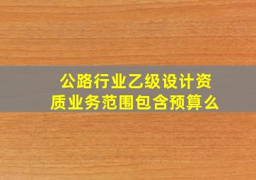 公路行业乙级设计资质业务范围包含预算么