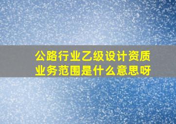 公路行业乙级设计资质业务范围是什么意思呀