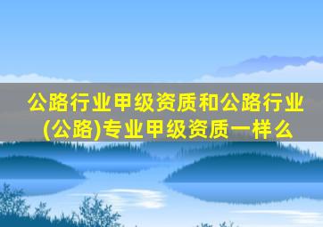 公路行业甲级资质和公路行业(公路)专业甲级资质一样么