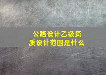 公路设计乙级资质设计范围是什么