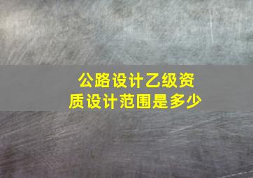 公路设计乙级资质设计范围是多少