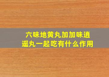 六味地黄丸加加味逍遥丸一起吃有什么作用